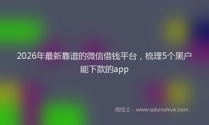 2026年最新靠谱的微信借钱平台，梳理5个黑户能下款的app
