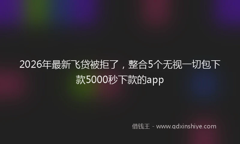 2026年最新飞贷被拒了，整合5个无视一切包下款5000秒下款的app