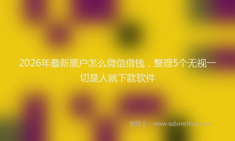 2026年最新黑户怎么微信借钱，整理5个无视一切是人就下款软件