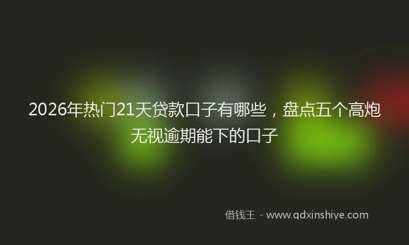 2026年热门21天贷款口子有哪些，盘点五个高炮无视逾期能下的口子