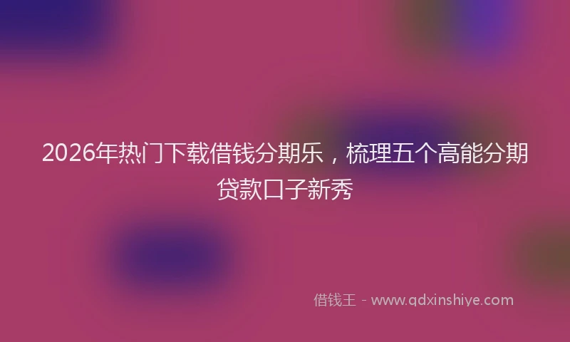2026年热门下载借钱分期乐，梳理五个高能分期贷款口子新秀