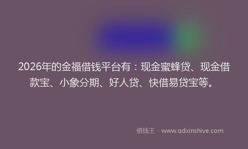 2026年的金福借钱平台有：现金蜜蜂贷、现金借款宝、小象分期、好人贷、快借易贷宝等。