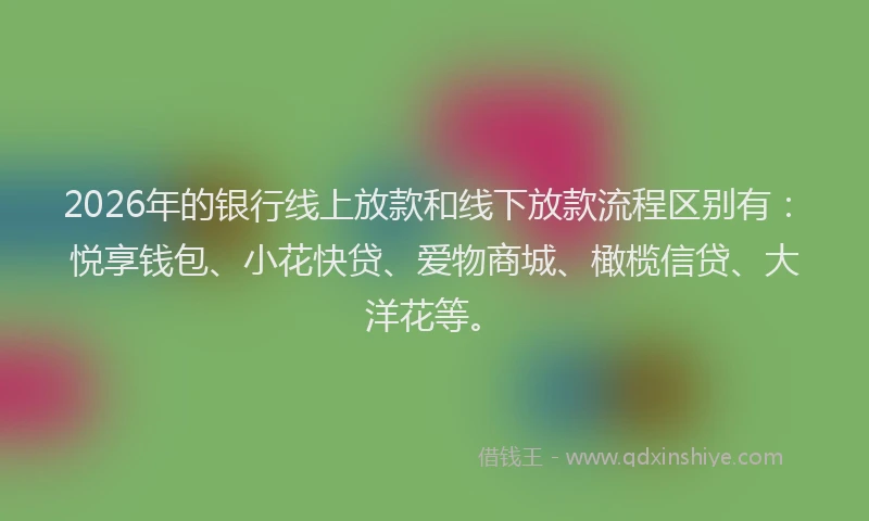 2026年的银行线上放款和线下放款流程区别有：悦享钱包、小花快贷、爱物商城、橄榄信贷、大洋花等。