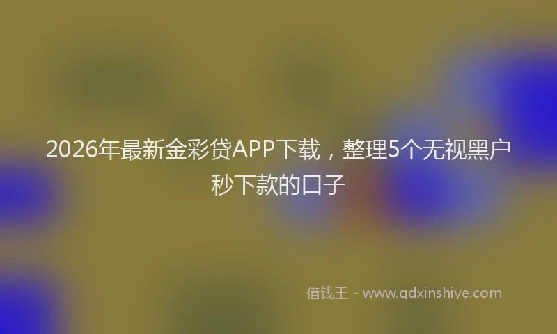 2026年最新金彩贷APP下载，整理5个无视黑户秒下款的口子