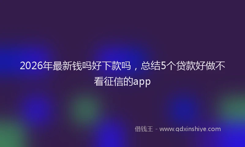 2026年最新钱吗好下款吗，总结5个贷款好做不看征信的app