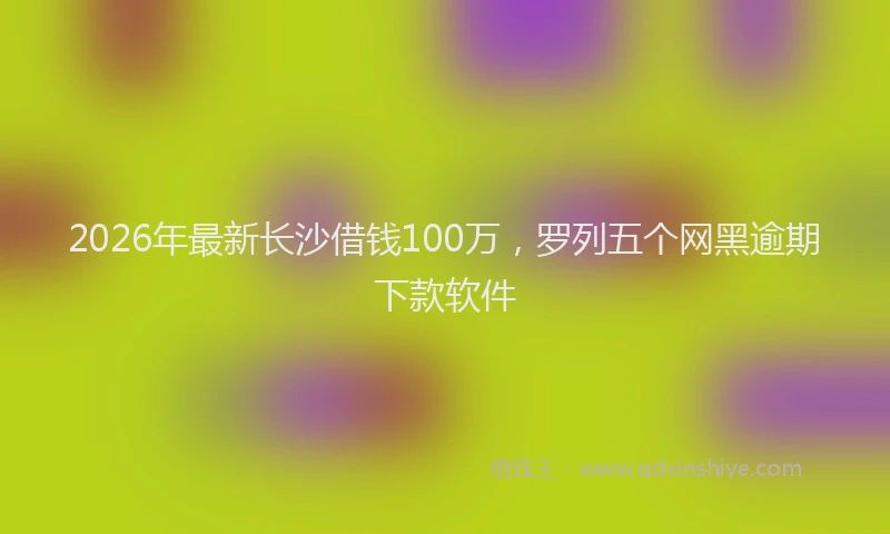 2026年最新长沙借钱100万，罗列五个网黑逾期下款软件