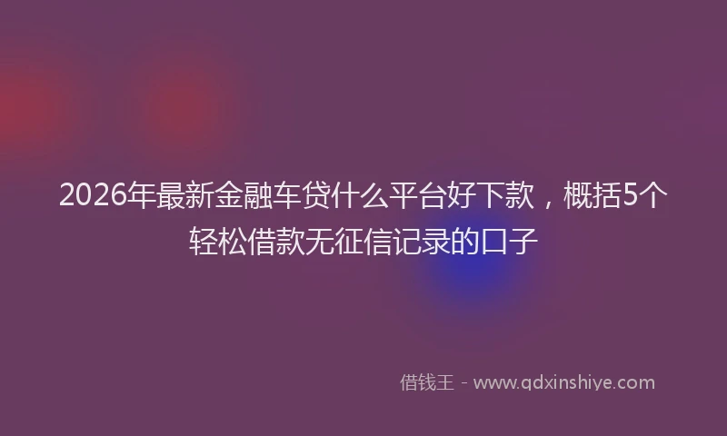 2026年最新金融车贷什么平台好下款，概括5个轻松借款无征信记录的口子