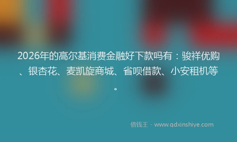 2026年的高尔基消费金融好下款吗有：骏祥优购、银杏花、麦凯旋商城、省呗借款、小安租机等。