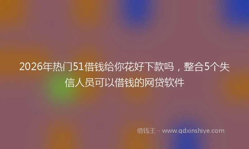 2026年热门51借钱给你花好下款吗，整合5个失信人员可以借钱的网贷软件