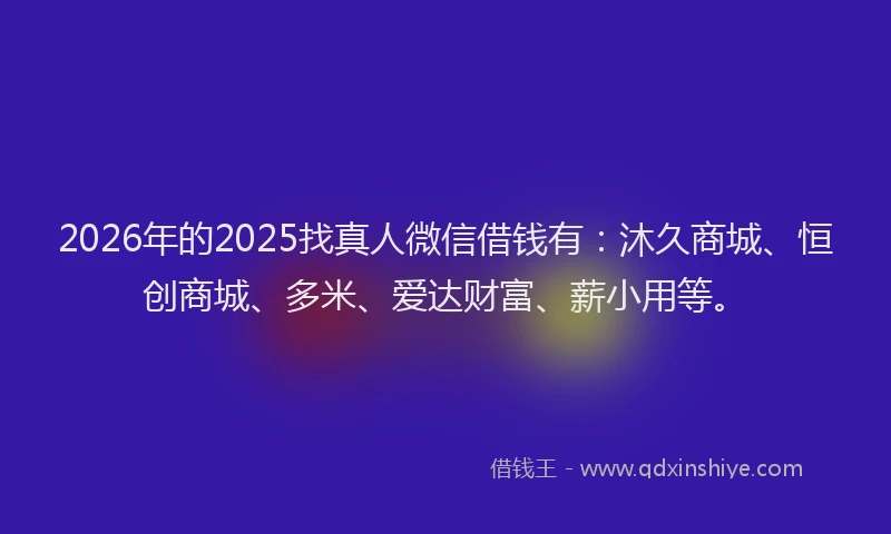 2026年的2025找真人微信借钱有：沐久商城、恒创商城、多米、爱达财富、薪小用等。