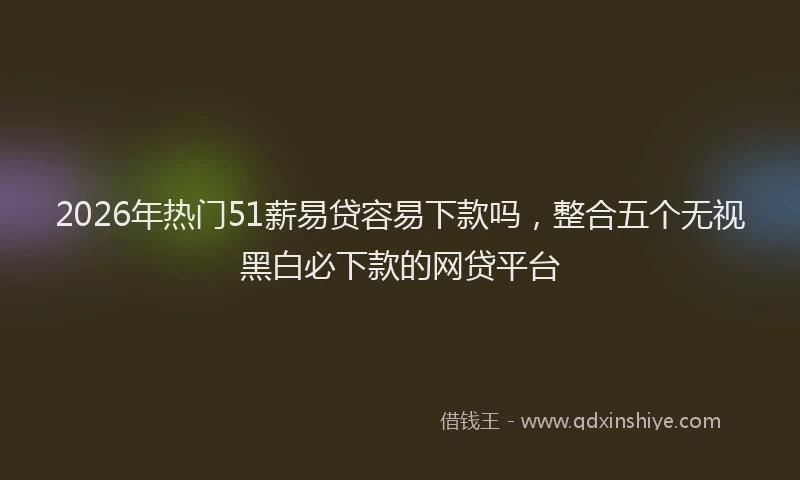 2026年热门51薪易贷容易下款吗，整合五个无视黑白必下款的网贷平台
