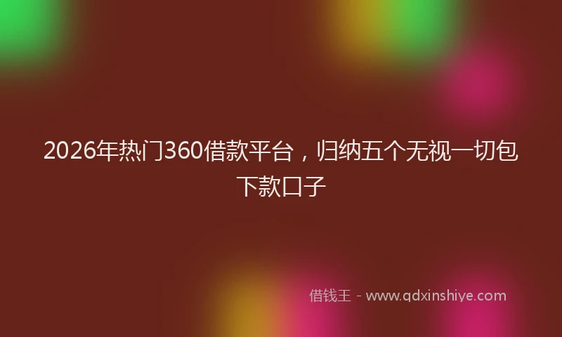 2026年热门360借款平台，归纳五个无视一切包下款口子