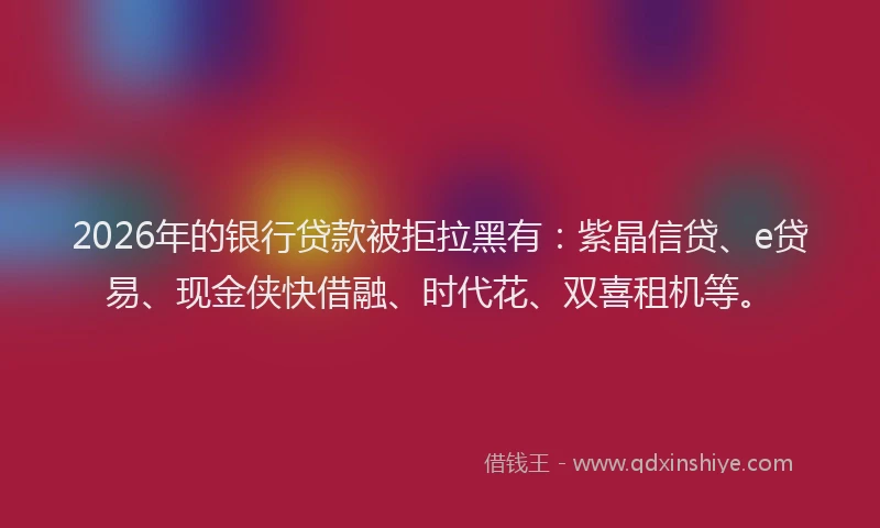 2026年的银行贷款被拒拉黑有：紫晶信贷、e贷易、现金侠快借融、时代花、双喜租机等。