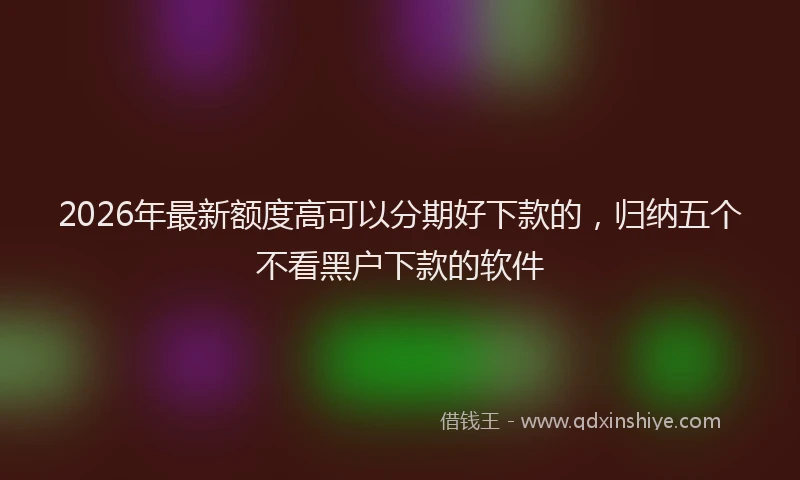 2026年最新额度高可以分期好下款的，归纳五个不看黑户下款的软件
