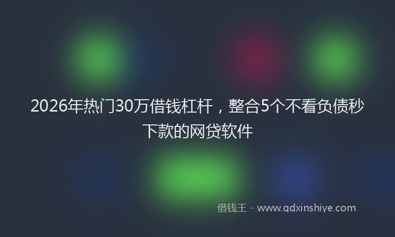 2026年热门30万借钱杠杆，整合5个不看负债秒下款的网贷软件