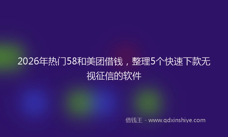 2026年热门58和美团借钱，整理5个快速下款无视征信的软件