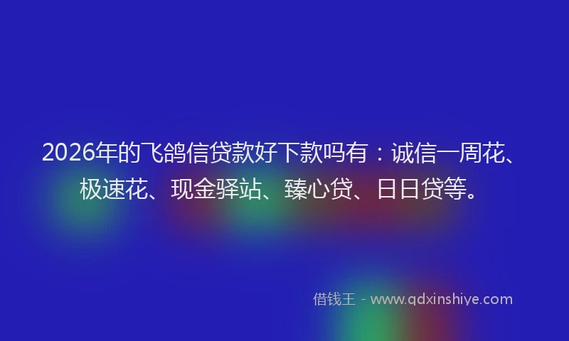 2026年的飞鸽信贷款好下款吗有：诚信一周花、极速花、现金驿站、臻心贷、日日贷等。
