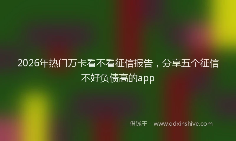 2026年热门万卡看不看征信报告，分享五个征信不好负债高的app