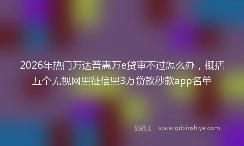2026年热门万达普惠万e贷审不过怎么办，概括五个无视网黑征信黑3万贷款秒款app名单