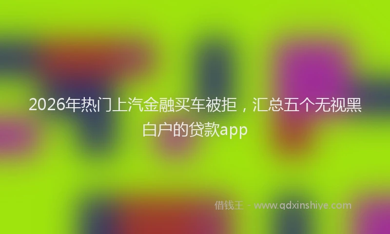 2026年热门上汽金融买车被拒，汇总五个无视黑白户的贷款app