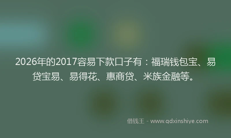 2026年的2017容易下款口子有：福瑞钱包宝、易贷宝易、易得花、惠商贷、米族金融等。