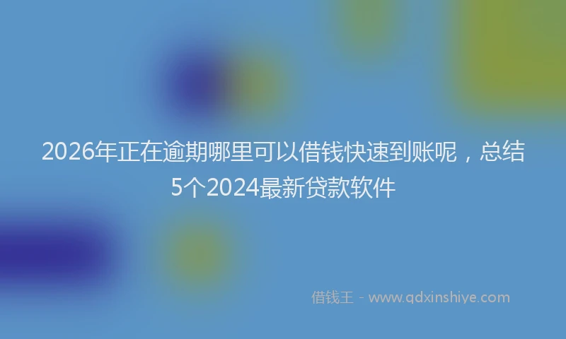 2026年正在逾期哪里可以借钱快速到账呢，总结5个2024最新贷款软件