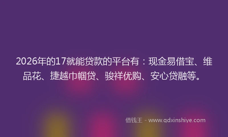 2026年的17就能贷款的平台有：现金易借宝、维品花、捷越巾帼贷、骏祥优购、安心贷融等。