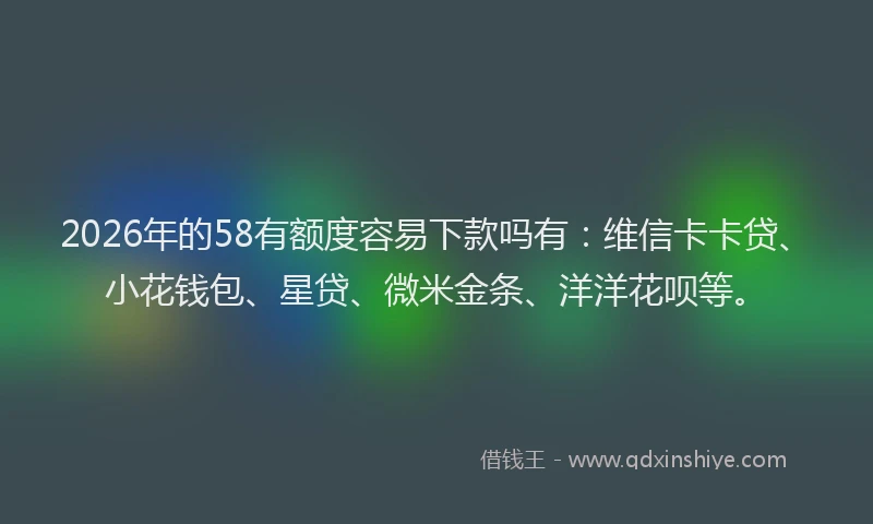 2026年的58有额度容易下款吗有：维信卡卡贷、小花钱包、星贷、微米金条、洋洋花呗等。