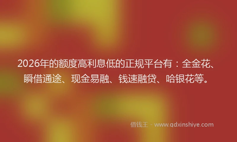 2026年的额度高利息低的正规平台有：全金花、瞬借通途、现金易融、钱速融贷、哈银花等。