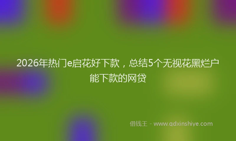 2026年热门e启花好下款，总结5个无视花黑烂户能下款的网贷