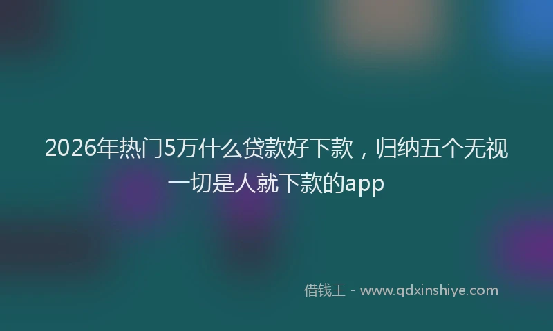 2026年热门5万什么贷款好下款，归纳五个无视一切是人就下款的app