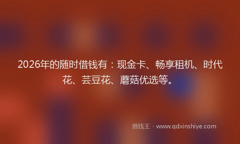 2026年的随时借钱有：现金卡、畅享租机、时代花、芸豆花、蘑菇优选等。