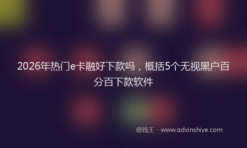 2026年热门e卡融好下款吗，概括5个无视黑户百分百下款软件