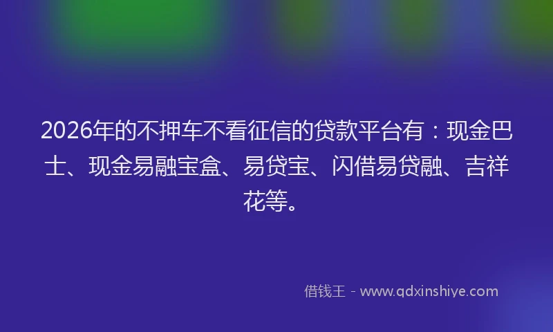 2026年的不押车不看征信的贷款平台有：现金巴士、现金易融宝盒、易贷宝、闪借易贷融、吉祥花等。