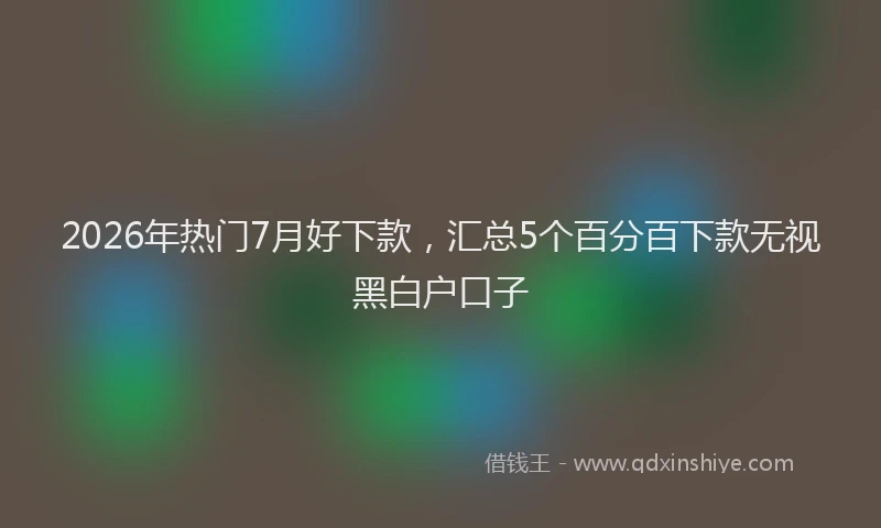 2026年热门7月好下款，汇总5个百分百下款无视黑白户口子