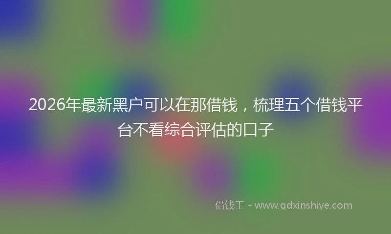2026年最新黑户可以在那借钱，梳理五个借钱平台不看综合评估的口子
