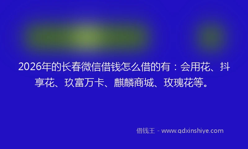 2026年的长春微信借钱怎么借的有：会用花、抖享花、玖富万卡、麒麟商城、玫瑰花等。