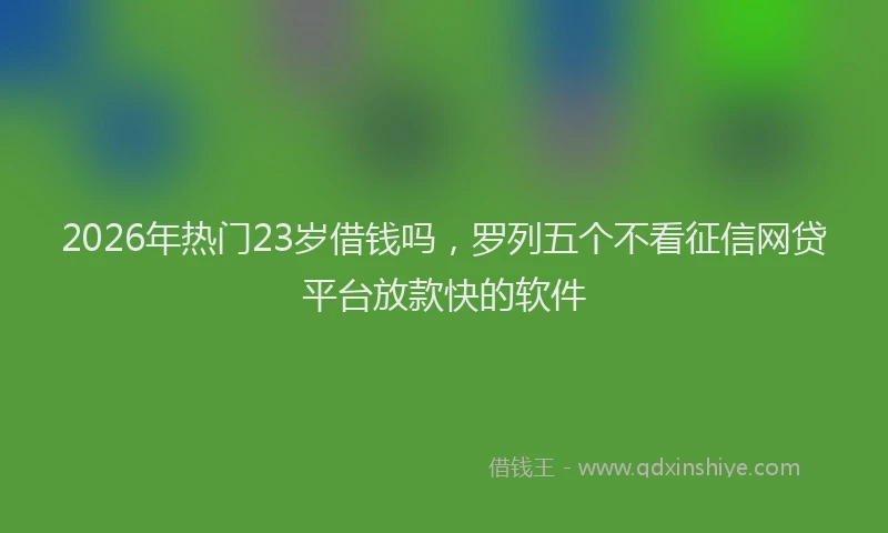 2026年热门23岁借钱吗，罗列五个不看征信网贷平台放款快的软件