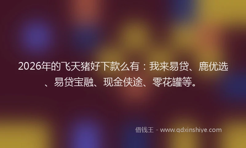 2026年的飞天猪好下款么有：我来易贷、鹿优选、易贷宝融、现金侠途、零花罐等。