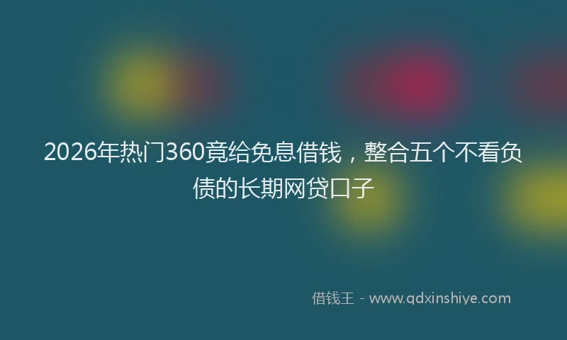 2026年热门360竟给免息借钱，整合五个不看负债的长期网贷口子