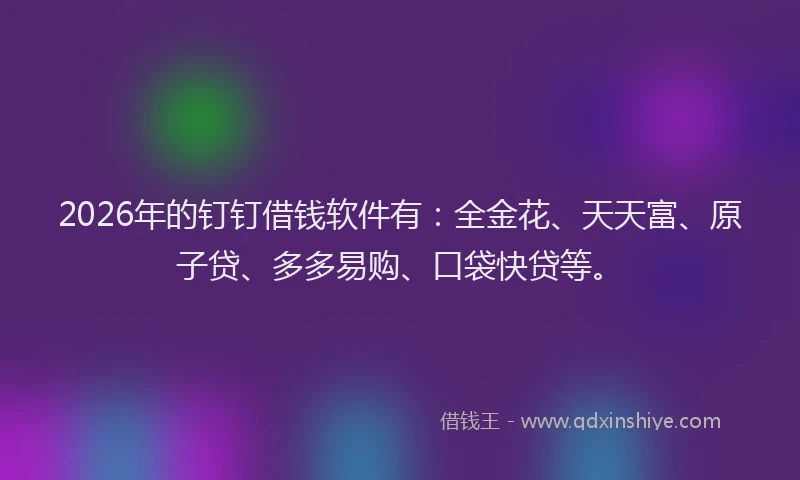 2026年的钉钉借钱软件有：全金花、天天富、原子贷、多多易购、口袋快贷等。