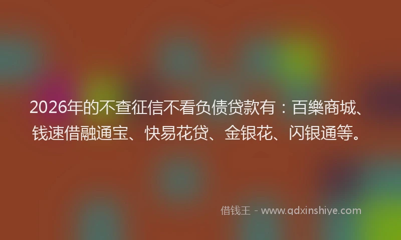2026年的不查征信不看负债贷款有：百樂商城、钱速借融通宝、快易花贷、金银花、闪银通等。