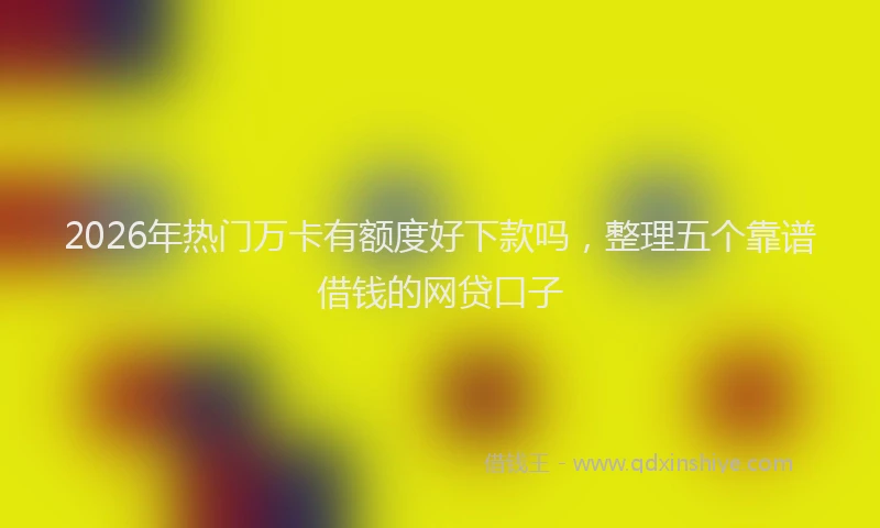 2026年热门万卡有额度好下款吗，整理五个靠谱借钱的网贷口子