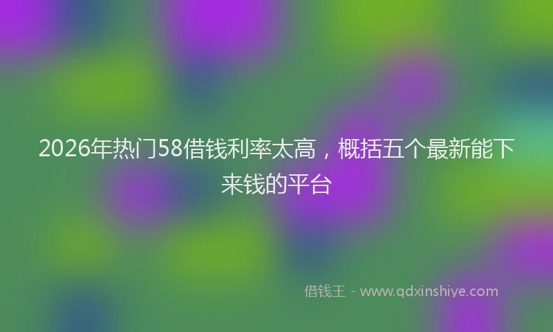 2026年热门58借钱利率太高，概括五个最新能下来钱的平台