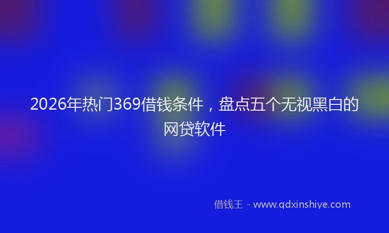 2026年热门369借钱条件，盘点五个无视黑白的网贷软件