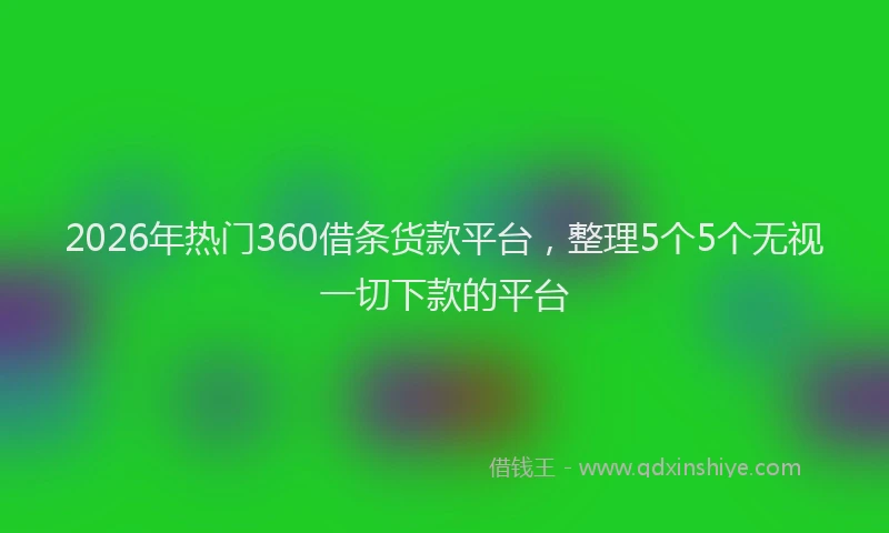 2026年热门360借条货款平台，整理5个5个无视一切下款的平台