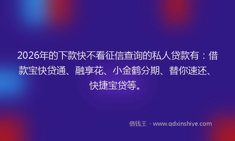 2026年的下款快不看征信查询的私人贷款有：借款宝快贷通、融享花、小金鹤分期、替你速还、快捷宝贷等。
