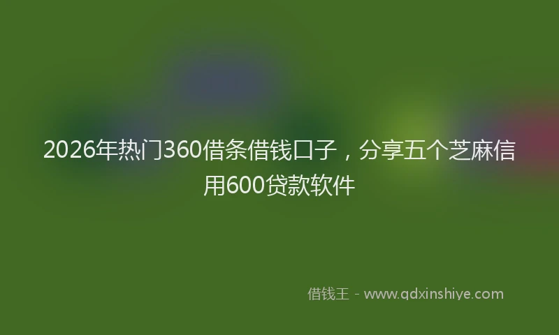 2026年热门360借条借钱口子，分享五个芝麻信用600贷款软件