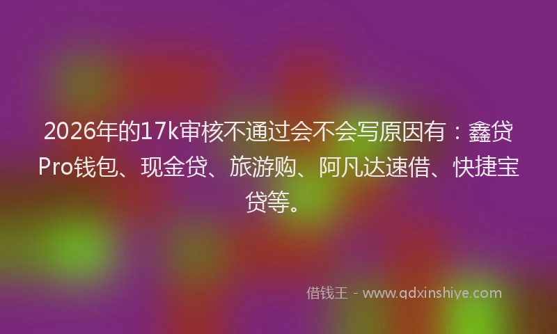 2026年的17k审核不通过会不会写原因有：鑫贷Pro钱包、现金贷、旅游购、阿凡达速借、快捷宝贷等。
