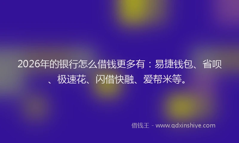 2026年的银行怎么借钱更多有：易捷钱包、省呗、极速花、闪借快融、爱帮米等。